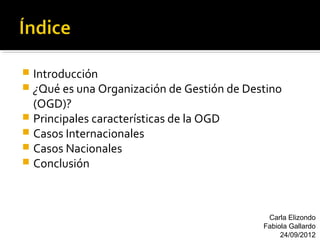  Introducción
 ¿Qué es una Organización de Gestión de Destino
  (OGD)?
 Principales características de la OGD
 Casos Internacionales
 Casos Nacionales
 Conclusión




                                             Carla Elizondo
                                            Fabiola Gallardo
                                                 24/09/2012
 