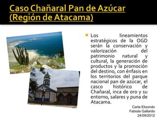    Los            lineamientos
    estratégicos de la OGD
    serán la conservación y
    valorización            del
    patrimonio natural y
    cultural, la generación de
    productos y la promoción
    del destino, con énfasis en
    los territorios del parque
    nacional pan de azúcar, el
    casco       histórico    de
    Chañaral, inca de oro y su
    entorno, salares y puna de
    Atacama.
                       Carla Elizondo
                      Fabiola Gallardo
                           24/09/2012
 