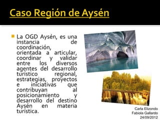    La OGD Aysén, es una
    instancia              de
    coordinación,
    orientada a articular,
    coordinar y validar
    entre los diversos
    agentes del desarrollo
    turístico        regional,
    estrategias, proyectos
    e      iniciativas    que
    contribuyan             al
    posicionamiento         y
    desarrollo del destino
    Aysén en materia              Carla Elizondo
    turística.                   Fabiola Gallardo
                                      24/09/2012
 