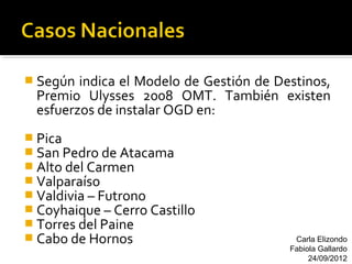  Según  indica el Modelo de Gestión de Destinos,
  Premio Ulysses 2008 OMT. También existen
  esfuerzos de instalar OGD en:
 Pica
 San Pedro de Atacama
 Alto del Carmen
 Valparaíso
 Valdivia – Futrono
 Coyhaique – Cerro Castillo
 Torres del Paine
 Cabo de Hornos                           Carla Elizondo
                                          Fabiola Gallardo
                                               24/09/2012
 