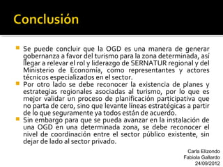    Se puede concluir que la OGD es una manera de generar
    gobernanza a favor del turismo para la zona determinada, así
    llegar a relevar el rol y liderazgo de SERNATUR regional y del
    Ministerio de Economía, como representantes y actores
    técnicos especializados en el sector.
   Por otro lado se debe reconocer la existencia de planes y
    estrategias regionales asociadas al turismo, por lo que es
    mejor validar un proceso de planificación participativa que
    no parta de cero, sino que levante líneas estratégicas a partir
    de lo que seguramente ya todos están de acuerdo.
   Sin embargo para que se pueda avanzar en la instalación de
    una OGD en una determinada zona, se debe reconocer el
    nivel de coordinación entre el sector público existente, sin
    dejar de lado al sector privado.
                                                           Carla Elizondo
                                                          Fabiola Gallardo
                                                               24/09/2012
 