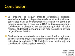    Se propone no seguir creando programas dispersos
    asociados al turismo, dependientes de servicios individuales
    con escaso nivel de coordinación estratégica, en cambio se
    propone comenzar a construir la OGD en torno a programas
    coordinados y alineados en estructuras que den respaldo
    regional al desarrollo integral de un modelo público privado
    de gestión del destino.
   Finalmente se recomienda intentar buscar fondos regionales
    que más allá de proyectos específicos permitan consolidar la
    estructura base de una OGD, fortaleciendo el sector bajo una
    coordinación público-privada común.

                                                        Carla Elizondo
                                                       Fabiola Gallardo
                                                            24/09/2012
 