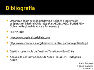    Organización de gestión del destino turístico programa de
    cooperación bilateral Chile - España (AECID, AGCI, SUBDERE y
    Gobierno Regional de Arica y Parinacota.)
   SERNATUR
   http://www.ogd.saltosdellaja.com
   http://www.iceabolivia.org/Foros/encuentro_pantanal/ppt/26/4.pd
    f
   Gestión sustentable de Destinos Turísticos – EuroChile
   Apoyo a la Conformación OGD Aysén (2011) – PTI Patagonia
    Aysén
                                                              Carla Elizondo
                                                             Fabiola Gallardo
                                                                  24/09/2012
 