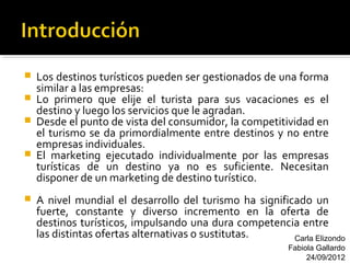    Los destinos turísticos pueden ser gestionados de una forma
    similar a las empresas:
   Lo primero que elije el turista para sus vacaciones es el
    destino y luego los servicios que le agradan.
   Desde el punto de vista del consumidor, la competitividad en
    el turismo se da primordialmente entre destinos y no entre
    empresas individuales.
   El marketing ejecutado individualmente por las empresas
    turísticas de un destino ya no es suficiente. Necesitan
    disponer de un marketing de destino turístico.
   A nivel mundial el desarrollo del turismo ha significado un
    fuerte, constante y diverso incremento en la oferta de
    destinos turísticos, impulsando una dura competencia entre
    las distintas ofertas alternativas o sustitutas.     Carla Elizondo
                                                          Fabiola Gallardo
                                                               24/09/2012
 