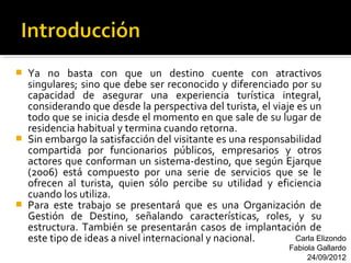    Ya no basta con que un destino cuente con atractivos
    singulares; sino que debe ser reconocido y diferenciado por su
    capacidad de asegurar una experiencia turística integral,
    considerando que desde la perspectiva del turista, el viaje es un
    todo que se inicia desde el momento en que sale de su lugar de
    residencia habitual y termina cuando retorna.
   Sin embargo la satisfacción del visitante es una responsabilidad
    compartida por funcionarios públicos, empresarios y otros
    actores que conforman un sistema-destino, que según Ejarque
    (2006) está compuesto por una serie de servicios que se le
    ofrecen al turista, quien sólo percibe su utilidad y eficiencia
    cuando los utiliza.
   Para este trabajo se presentará que es una Organización de
    Gestión de Destino, señalando características, roles, y su
    estructura. También se presentarán casos de implantación de
    este tipo de ideas a nivel internacional y nacional.       Carla Elizondo
                                                               Fabiola Gallardo
                                                                    24/09/2012
 