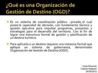    Es un sistema de coordinación público - privado, el cual
    posee la capacidad de decisión, con fundamento técnico y
    gestión ejecutiva para impulsar programas, proyectos y
    estrategias para el desarrollo del territorio. Con el fin de
    lograr una estructura formal de gestión y planificación de
    un destino turístico.
   Para aplicarla a un destino requiere una instancia formal que
    aplique un sistema de gobernanza, denominado
    Organización de Gestión de Destino (OGD).



                                                         Carla Elizondo
                                                        Fabiola Gallardo
                                                             24/09/2012
 
