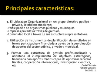 1. El Liderazgo Organizacional en un grupo directivo publico -
    privado, se obtiene mediante:
-Participación de organismos públicos y municipios.
-Empresas privadas a través de gremios.
-Comunidad local a través de sus estructuras representativas.
2. Utilización de instrumentos de planificación desarrollados en
    forma participativa y financiada a través de la coordinación
    de aportes del sector público, privado y municipal.
3. Formar una estructura de gestión profesionalizada y
   orientada al cumplimiento de objetivos estratégicos,
   financiada con aportes mixtos capaz de optimizar recursos
   fiscales, cooperación internacional, investigación científica,
   etc.                                                  Carla Elizondo
                                                          Fabiola Gallardo
                                                               24/09/2012
 