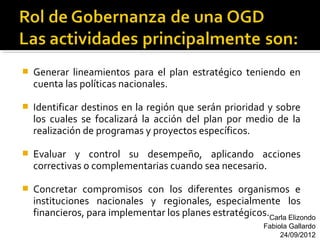    Generar lineamientos para el plan estratégico teniendo en
    cuenta las políticas nacionales.

   Identificar destinos en la región que serán prioridad y sobre
    los cuales se focalizará la acción del plan por medio de la
    realización de programas y proyectos específicos.

   Evaluar y control su desempeño, aplicando acciones
    correctivas o complementarias cuando sea necesario.

   Concretar compromisos con los diferentes organismos e
    instituciones nacionales y regionales, especialmente los
    financieros, para implementar los planes estratégicos.Carla Elizondo
                                                           Fabiola Gallardo
                                                                24/09/2012
 
