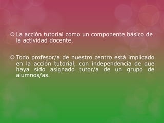  La acción tutorial como un componente básico de
la actividad docente.
 Todo profesor/a de nuestro centro está implicado
en la acción tutorial, con independencia de que
haya sido asignado tutor/a de un grupo de
alumnos/as.
 