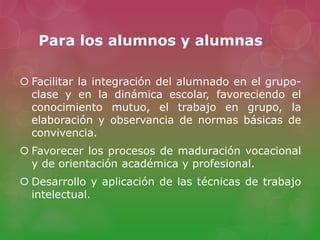 Para los alumnos y alumnas
 Facilitar la integración del alumnado en el grupo-
clase y en la dinámica escolar, favoreciendo el
conocimiento mutuo, el trabajo en grupo, la
elaboración y observancia de normas básicas de
convivencia.
 Favorecer los procesos de maduración vocacional
y de orientación académica y profesional.
 Desarrollo y aplicación de las técnicas de trabajo
intelectual.
 