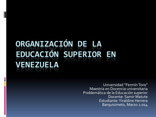 ORGANIZACIÓN DE LA
EDUCACIÓN SUPERIOR EN
VENEZUELA
Universidad “Fermín Toro”
Maestría en Docencia universitaria
Problemática de la Educación superior
Docente: Samir Matute
Estudiante:Yiraldine Herrera
Barquisimeto, Marzo 2.014
 