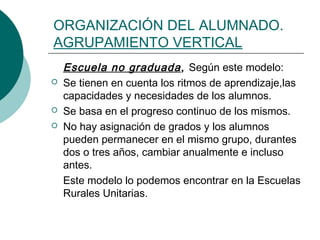 ORGANIZACIÓN DEL ALUMNADO. 
AGRUPAMIENTO VERTICAL 
Escuela no graduada , Según este modelo: 
 Se tienen en cuenta los ritmos de aprendizaje,las 
capacidades y necesidades de los alumnos. 
 Se basa en el progreso continuo de los mismos. 
 No hay asignación de grados y los alumnos 
pueden permanecer en el mismo grupo, durantes 
dos o tres años, cambiar anualmente e incluso 
antes. 
Este modelo lo podemos encontrar en la Escuelas 
Rurales Unitarias. 
 