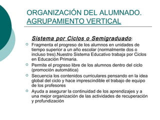 ORGANIZACIÓN DEL ALUMNADO. 
AGRUPAMIENTO VERTICAL 
Sistema por Ciclos o Semigraduado : 
 Fragmenta el progreso de los alumnos en unidades de 
tiempo superior a un año escolar (normalmente dos o 
incluso tres).Nuestro Sistema Educativo trabaja por Ciclos 
en Educación Primaria. 
 Permite el progreso libre de los alumnos dentro del ciclo 
(promoción automática) 
 Secuencia los contenidos curriculares pensando en la idea 
global del ciclo y hace imprescindible el trabajo de equipo 
de los profesores 
 Ayuda a asegurar la continuidad de los aprendizajes y a 
una mejor organización de las actividades de recuperación 
y profundización 
 