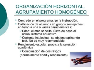 ORGANIZACIÓN HORIZONTAL. 
AGRUPAMIENTO HOMOGÉNEO 
 Centrado en el programa, en la instrucción. 
 Calificación de alumnos en grupos semejantes 
en torno a una o varias características: 
 Edad: el más sencillo. Sirve de base al 
actual sistema educativo 
Cociente intelectual: se obtiene aplicando 
test. No es muy recomendable 
 Rendimiento escolar: propicia la selección 
académica 
Combinación de dos rasgos 
(normalmente edad y rendimiento) 
 