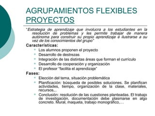 AGRUPAMIENTOS FLEXIBLES 
PROYECTOS 
“Estrategia de aprendizaje que involucra a los estudiantes en la 
resolución de problemas y les permite trabajar de manera 
autónoma para construir su propio aprendizaje e ilustrarse a su 
vez de los conocimientos del grupo” 
Características: 
 Los alumnos proponen el proyecto 
 Desarrollo de destrezas 
 Integración de las distintas áreas que forman el currículo 
 Desarrollo de cooperación y organización 
 El profesor “facilita el aprendizaje” 
Fases: 
 Elección del tema, situación problemática 
 Planificación: búsqueda de posibles soluciones. Se planifican 
actividades, tiempo, organización de la clase, materiales, 
recursos,.. 
 Conclusión: resolución de las cuestiones planteadas. El trabajo 
de investigación, documentación debe plasmarse en algo 
concreto. Mural, maqueta, trabajo monográfico,… 
 