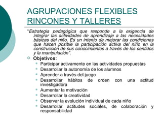 AGRUPACIONES FLEXIBLES 
RINCONES Y TALLERES 
“Estrategia pedagógica que responde a la exigencia de 
integrar las actividades de aprendizaje a las necesidades 
básicas del niño. Es un intento de mejorar las condiciones 
que hacen posible la participación activa del niño en la 
construcción de sus conocimientos a través de los sentidos 
y la manipulación”. 
 Objetivos: 
 Participar activamente en las actividades propuestas 
 Desarrollar la autonomía de los alumnos 
 Aprender a través del juego 
 Desarrollar hábitos de orden con una actitud 
investigadora 
 Aumentar la motivación 
 Desarrollar la creatividad 
 Observar la evolución individual de cada niño 
 Desarrollar actitudes sociales, de colaboración y 
responsabilidad 
 