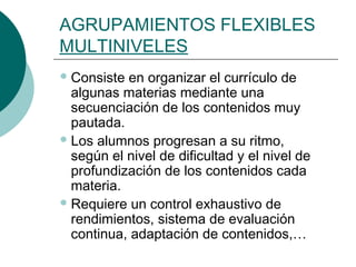AGRUPAMIENTOS FLEXIBLES 
MULTINIVELES 
Consiste en organizar el currículo de 
algunas materias mediante una 
secuenciación de los contenidos muy 
pautada. 
Los alumnos progresan a su ritmo, 
según el nivel de dificultad y el nivel de 
profundización de los contenidos cada 
materia. 
Requiere un control exhaustivo de 
rendimientos, sistema de evaluación 
continua, adaptación de contenidos,… 
 