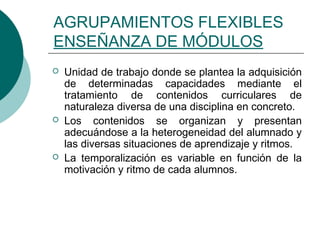 AGRUPAMIENTOS FLEXIBLES 
ENSEÑANZA DE MÓDULOS 
 Unidad de trabajo donde se plantea la adquisición 
de determinadas capacidades mediante el 
tratamiento de contenidos curriculares de 
naturaleza diversa de una disciplina en concreto. 
 Los contenidos se organizan y presentan 
adecuándose a la heterogeneidad del alumnado y 
las diversas situaciones de aprendizaje y ritmos. 
 La temporalización es variable en función de la 
motivación y ritmo de cada alumnos. 
 