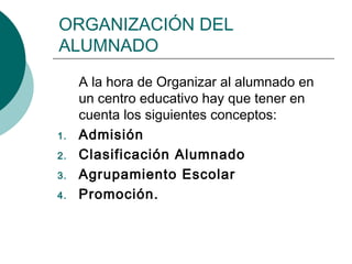ORGANIZACIÓN DEL 
ALUMNADO 
A la hora de Organizar al alumnado en 
un centro educativo hay que tener en 
cuenta los siguientes conceptos: 
1. Admisión 
2. Clasificación Alumnado 
3. Agrupamiento Escolar 
4. Promoción. 
 