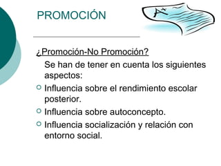 PROMOCIÓN 
¿Promoción-No Promoción? 
Se han de tener en cuenta los siguientes 
aspectos: 
 Influencia sobre el rendimiento escolar 
posterior. 
 Influencia sobre autoconcepto. 
 Influencia socialización y relación con 
entorno social. 
