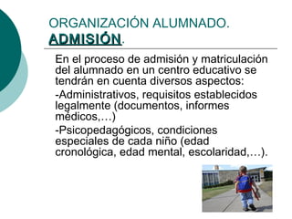 ORGANIZACIÓN ALUMNADO. 
AADDMMIISSIIÓÓNN. 
En el proceso de admisión y matriculación 
del alumnado en un centro educativo se 
tendrán en cuenta diversos aspectos: 
-Administrativos, requisitos establecidos 
legalmente (documentos, informes 
médicos,…) 
-Psicopedagógicos, condiciones 
especiales de cada niño (edad 
cronológica, edad mental, escolaridad,…). 
 