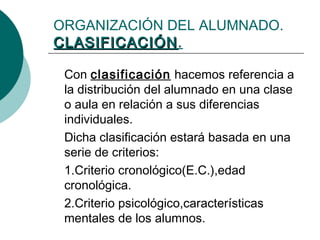 ORGANIZACIÓN DEL ALUMNADO. 
CCLLAASSIIFFIICCAACCIIÓÓNN. 
Con clasificación hacemos referencia a 
la distribución del alumnado en una clase 
o aula en relación a sus diferencias 
individuales. 
Dicha clasificación estará basada en una 
serie de criterios: 
1.Criterio cronológico(E.C.),edad 
cronológica. 
2.Criterio psicológico,características 
mentales de los alumnos. 
 