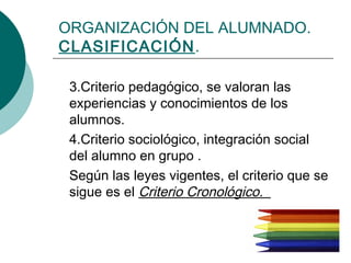 ORGANIZACIÓN DEL ALUMNADO. 
CLASIFICACIÓN. 
3.Criterio pedagógico, se valoran las 
experiencias y conocimientos de los 
alumnos. 
4.Criterio sociológico, integración social 
del alumno en grupo . 
Según las leyes vigentes, el criterio que se 
sigue es el Criterio Cronológico. 
 