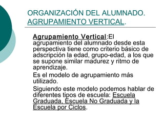 ORGANIZACIÓN DEL ALUMNADO. 
AGRUPAMIENTO VERTICAL. 
Agrupamiento Vertical:El 
agrupamiento del alumnado desde esta 
perspectiva tiene como criterio básico de 
adscripción la edad, grupo-edad, a los que 
se supone similar madurez y ritmo de 
aprendizaje. 
Es el modelo de agrupamiento más 
utilizado. 
Siguiendo este modelo podemos hablar de 
diferentes tipos de escuela: Escuela 
Graduada, Escuela No Graduada y la 
Escuela por Ciclos. 
 