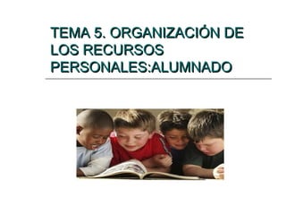 TEMA 5. ORGANIZACIÓN DE
LOS RECURSOS
PERSONALES:ALUMNADO

 