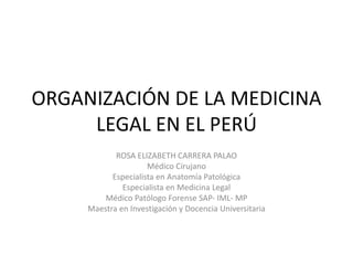 ORGANIZACIÓN DE LA MEDICINA
LEGAL EN EL PERÚ
ROSA ELIZABETH CARRERA PALAO
Médico Cirujano
Especialista en Anatomía Patológica
Especialista en Medicina Legal
Médico Patólogo Forense SAP- IML- MP
Maestra en Investigación y Docencia Universitaria
 