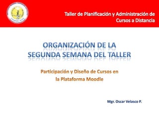 Organización de la Segunda Semana del Taller  Taller de Planificación y Administración de  Cursos a Distancia Participación y Diseño de Cursos en la Plataforma Moodle Mgr. Oscar Velasco P. 