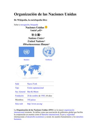 Organización de las Naciones Unidas
De Wikipedia, la enciclopedia libre

Saltar a navegación, búsqueda
                Naciones Unidas
                    ‫*المم المتحدة‬
                   联合国 *
                Nations Unies*
                United Nations*
             Объединенные Нации*




             Bandera                    Emblema




 Sede            Nueva York

 Tipo            Unión supranacional
 Sec. General    Ban Ki-Moon

 Fundación       24 de octubre de 1945, 64 años

 Miembros        192 países

 Sitio web       http://www.un.org/


La Organización de las Naciones Unidas (ONU) es la mayor organización
internacional existente. Se define como una asociación de gobiernos global que facilita
la cooperación en asuntos como el Derecho internacional, la paz y seguridad
internacional, el desarrollo económico y social, los asuntos humanitarios y los derechos
humanos.
 