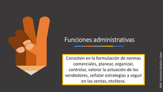 Funciones administrativas
Consisten en la formulación de normas
comerciales, planear, organizar,
controlar, valorar la actuación de los
vendedores, señalar estrategias a seguir
en las ventas, etcétera.
MM.VerónicaBolañosLópez
 