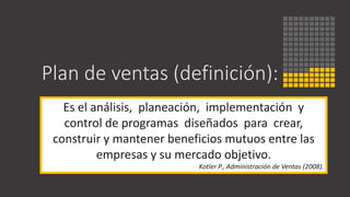 Plan de ventas (definición):
Es el análisis, planeación, implementación y
control de programas diseñados para crear,
construir y mantener beneficios mutuos entre las
empresas y su mercado objetivo.
Kotler P., Administración de Ventas (2008).
 