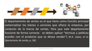 El departamento de ventas es el que tiene como función principal
comercializar los bienes o servicios que ofrece la empresa, por
conducto de la fuerza de ventas. Para que este departamento
funcione de forma correcta se deben aplicar “técnicas y políticas
acordes con el producto que se desea vender”( M.A. López, et al,
Operaciones de venta, p. 36).
MM. Verónica Bolaños López
 