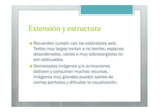 Extensión y estructura
 Recuerden cumplir con los estándares web.
 Textos muy largos invitan a no leerlos; espacios
 desordenados, vacíos o muy sobrecargados no
 son adecuados.
 Demasiadas imágenes y/o animaciones
 distraen y consumen muchos recursos.
 Imágenes muy grandes pueden salirse de
 ciertas pantallas y dificultar la visualización.
 