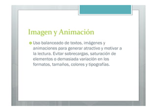 Imagen y Animación
 Uso balanceado de textos, imágenes y
 animaciones para generar atractivo y motivar a
 la lectura. Evitar sobrecargas, saturación de
 elementos o demasiada variación en los
 formatos, tamaños, colores y tipografías.
 