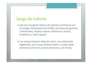 Juego de colores
 Uso de una gama básica de colores armónicos con
 la Imagen Corporativa del EVAE, permitiendo generar
 uniformidad, resaltar textos, diferenciar títulos,
 subtítulos y texto regular.

 Los textos siempre deberán tener una adecuada
 legibilidad, por lo que deberá existir un adecuado
 contraste entre los colores del texto y del fondo.
 