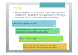 TIPS
    Al ser el internet un medio frío, el aula virtual debe ser amigable y
    atractiva para el estudiante, es importante darle identidad y
    uniformidad a través de un adecuado manejo de la Imagen
    Corporativa, en el bloque inicial se sugiere tener al menos.


Un logotipo con el nombre de la materia



     Foro Novedades es una cartelera pero en línea, sirve
          Novedades.-
     para que el profesor dé noticias al curso, se debe
     recomendar al estudiante revisarlo continuamente.



           Sílabo.-
           Sílabo es el archivo digital.



                 Foro de ayuda es un espacio donde los estudiantes
                         ayuda.-
                 pueden interactuar haciendo preguntas de la materia
 