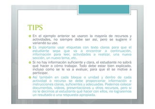 TIPS
 En el ejemplo anterior se usaron la mayoría de recursos y
 actividades, no siempre debe ser así, pero se sugiere ir
 variando su uso.
 Es importante usar etiquetas con texto claros para que el
 estudiante sepa que va a encontrar a continuación,
 información para leer, actividades a realizar, una nueva
 sección, un nuevo tema, etc.
 Si no hay información suficiente y clara, el estudiante no sabrá
 qué hacer o cómo trabajar. Todo debe estar bien explicado,
 incluso como se le va a evaluar, para que él se motive a
 participar.
 Así también en cada bloque o unidad y dentro de cada
 actividad o recurso se debe proporcionar información e
 instrucciones claras, suficientes y adecuadas. Podemos colocar
 documentos, videos, presentaciones u otros recursos, pero si
 no le decimos al estudiante qué hacer con ellos, no lograremos
 un resultado o una respuesta apropiada.
 