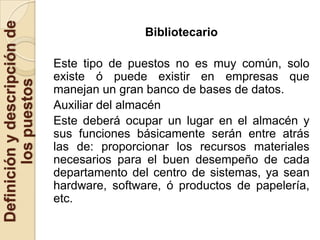 Definición y descripción de
                                              Bibliotecario

                              Este tipo de puestos no es muy común, solo
                              existe ó puede existir en empresas que
        los puestos


                              manejan un gran banco de bases de datos.
                              Auxiliar del almacén
                              Este deberá ocupar un lugar en el almacén y
                              sus funciones básicamente serán entre atrás
                              las de: proporcionar los recursos materiales
                              necesarios para el buen desempeño de cada
                              departamento del centro de sistemas, ya sean
                              hardware, software, ó productos de papelería,
                              etc.
 