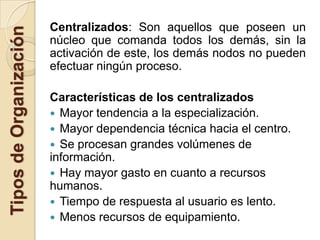 Centralizados: Son aquellos que poseen un
Tipos de Organización
                        núcleo que comanda todos los demás, sin la
                        activación de este, los demás nodos no pueden
                        efectuar ningún proceso.

                        Características de los centralizados
                         Mayor tendencia a la especialización.
                         Mayor dependencia técnica hacia el centro.
                         Se procesan grandes volúmenes de
                        información.
                         Hay mayor gasto en cuanto a recursos
                        humanos.
                         Tiempo de respuesta al usuario es lento.
                         Menos recursos de equipamiento.
 