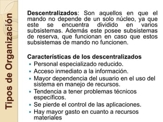 Descentralizados: Son aquellos en que el
Tipos de Organización
                        mando no depende de un solo núcleo, ya que
                        este se encuentra dividido en varios
                        subsistemas. Además este posee subsistemas
                        de reserva, que funcionan en caso que estos
                        subsistemas de mando no funcionen.

                        Características de los descentralizados
                         Personal especializado reducido.
                         Acceso inmediato a la información.
                         Mayor dependencia del usuario en el uso del
                          sistema en manejo de recursos.
                         Tendencia a tener problemas técnicos
                          específicos.
                         Se pierde el control de las aplicaciones.
                         Hay mayor gasto en cuanto a recursos
                          materiales
 