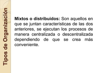 Tipos de Organización

                        Mixtos o distribuidos: Son aquellos en
                        que se juntan características de las dos
                        anteriores, se ejecutan los procesos de
                        manera centralizada o descentralizada
                        dependiendo de que se crea más
                        conveniente.
 