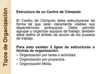 Tipos de Organización
                        Estructura de un Centro de Cómputo

                        El Centro de Cómputo debe estructurarse de
                        forma tal que sean claramente visibles sus
                        dependencias jerárquicas. Debe permitir
                        agrupar u organizar equipos de trabajo, también
                        debe definir el ámbito de acción de los puestos
                        de trabajo.

                        Para esto existen 3 tipos de estructuras o
                        formas de organización:
                         Organización por tarea o actividad.
                         Organización por proyectos.
                         Organización Mixta.
 