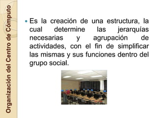 Organización del Centro de Cómputo

                                        Es la creación de una estructura, la
                                         cual    determine    las   jerarquías
                                         necesarias     y    agrupación      de
                                         actividades, con el fin de simplificar
                                         las mismas y sus funciones dentro del
                                         grupo social.
 