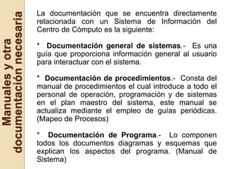 La documentación que se encuentra directamente
documentación necesaria   relacionada con un Sistema de Información del
                          Centro de Cómputo es la siguiente:
    Manuales y otra


                          * Documentación general de sistemas.- Es una
                          guía que proporciona información general al usuario
                          para interactuar con el sistema.

                          * Documentación de procedimientos.- Consta del
                          manual de procedimientos el cual introduce a todo el
                          personal de operación, programación y de sistemas
                          en el plan maestro del sistema, este manual se
                          actualiza mediante el empleo de guías periódicas.
                          (Mapeo de Procesos)

                          * Documentación de Programa.- Lo componen
                          todos los documentos diagramas y esquemas que
                          explican los aspectos del programa. (Manual de
                          Sistema)
 