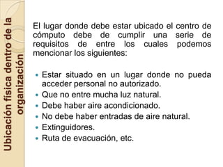 Ubicación física dentro de la
                                El lugar donde debe estar ubicado el centro de
                                cómputo debe de cumplir una serie de
                                requisitos de entre los cuales podemos
                                mencionar los siguientes:
       organización




                                   Estar situado en un lugar donde no pueda
                                    acceder personal no autorizado.
                                   Que no entre mucha luz natural.
                                   Debe haber aire acondicionado.
                                   No debe haber entradas de aire natural.
                                   Extinguidores.
                                   Ruta de evacuación, etc.
 