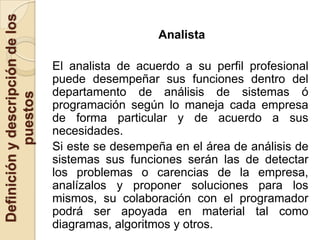 Definición y descripción de los
                                                     Analista

                                  El analista de acuerdo a su perfil profesional
                                  puede desempeñar sus funciones dentro del
                                  departamento de análisis de sistemas ó
            puestos




                                  programación según lo maneja cada empresa
                                  de forma particular y de acuerdo a sus
                                  necesidades.
                                  Si este se desempeña en el área de análisis de
                                  sistemas sus funciones serán las de detectar
                                  los problemas o carencias de la empresa,
                                  analízalos y proponer soluciones para los
                                  mismos, su colaboración con el programador
                                  podrá ser apoyada en material tal como
                                  diagramas, algoritmos y otros.
 