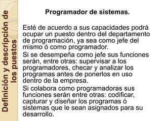 Programador de sistemas.
Definición y descripción de

                              Esté de acuerdo a sus capacidades podrá
                              ocupar un puesto dentro del departamento
                              de programación, ya sea como jefe del
        los puestos



                              mismo ó como programador.
                              Si se desempeña como jefe sus funciones
                              serán, entre otras: supervisar a los
                              programadores, checar y analizar los
                              programas antes de ponerlos en uso
                              dentro de la empresa.
                              Si colabora como programadoras sus
                              funciones serán entre otras: codificar,
                              capturar y diseñar los programas ó
                              sistemas que le sean asignados para su
                              desarrollo.
 